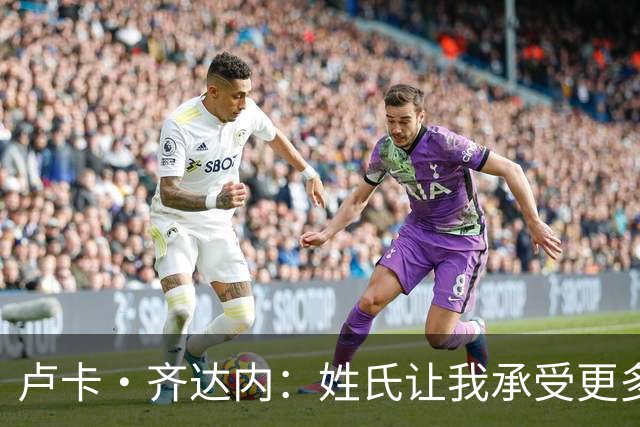 卢卡·齐达内：姓氏让我承受更多关注审视，世界杯将是我生涯关键
